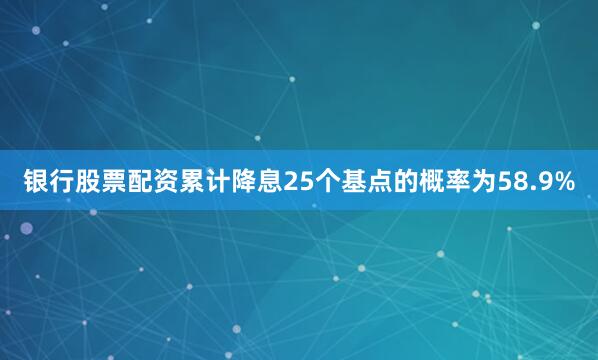 银行股票配资累计降息25个基点的概率为58.9%