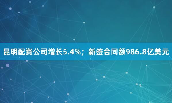 昆明配资公司增长5.4%；新签合同额986.8亿美元