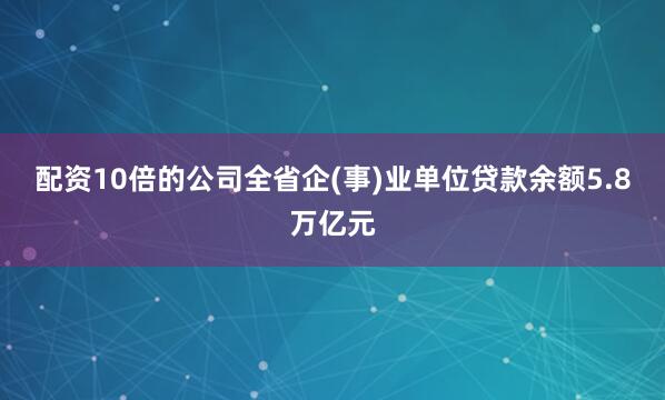 配资10倍的公司全省企(事)业单位贷款余额5.8万亿元
